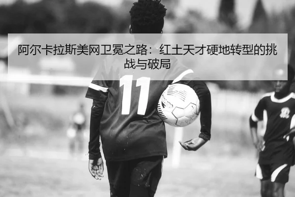 阿尔卡拉斯美网卫冕之路：红土天才硬地转型的挑战与破局